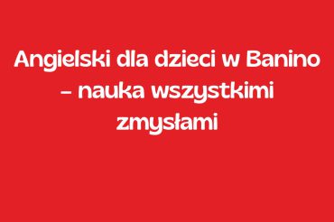 Angielski dla dzieci w Banino – nauka wszystkimi zmysłami