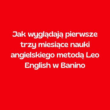 Jak wyglądają pierwsze trzy miesiące nauki angielskiego metodą Leo English w Banino