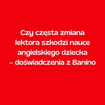 Czy częsta zmiana lektora szkodzi nauce angielskiego dziecka – doświadczenia z Banino